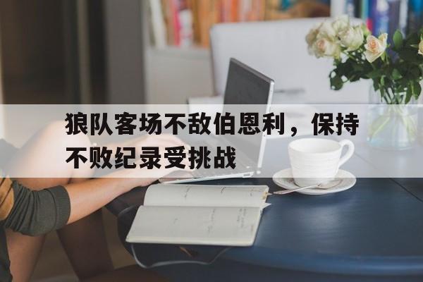 关于狼队客场不敌伯恩利，保持不败纪录受挑战的信息